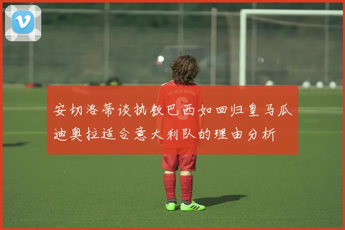 安切洛蒂谈执教巴西如回归皇马瓜迪奥拉适合意大利队的理由分析