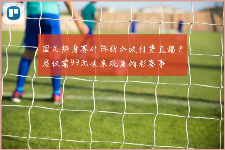 国足热身赛对阵新加坡付费直播开启仅需99元快来观看精彩赛事