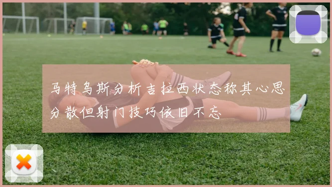 马特乌斯分析吉拉西状态称其心思分散但射门技巧依旧不忘