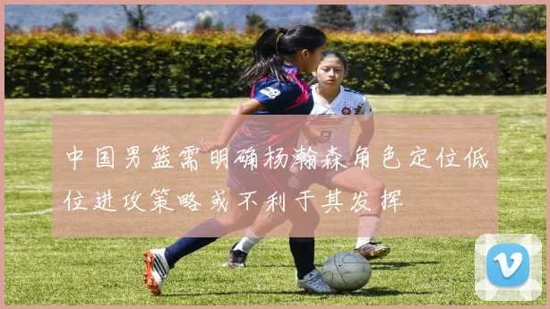 中国男篮需明确杨瀚森角色定位低位进攻策略或不利于其发挥