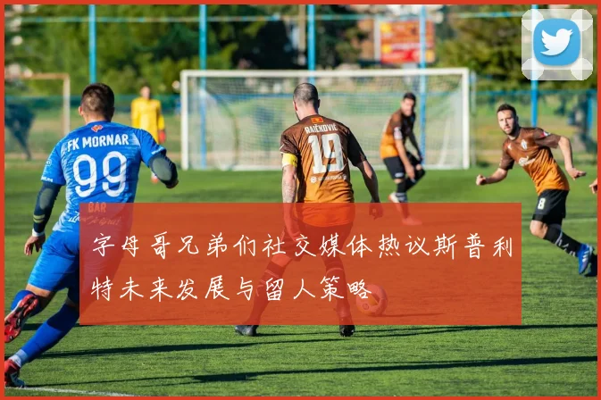 字母哥兄弟们社交媒体热议斯普利特未来发展与留人策略