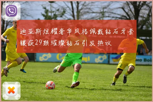 迪亚斯炫耀奢华风格佩戴钻石牙套镶嵌29颗璀璨钻石引发热议