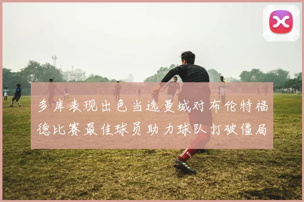多库表现出色当选曼城对布伦特福德比赛最佳球员助力球队打破僵局