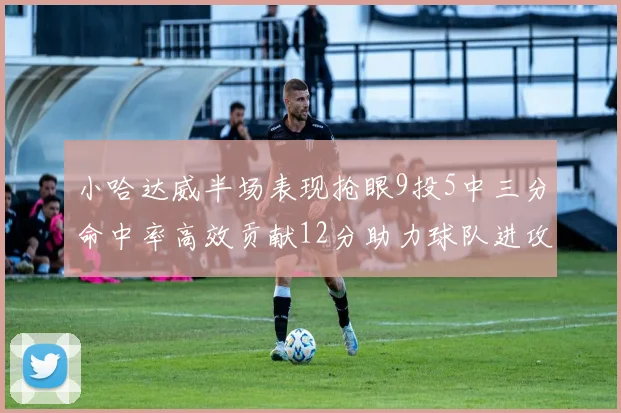 小哈达威半场表现抢眼9投5中三分命中率高效贡献12分助力球队进攻