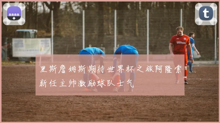 里斯詹姆斯期待世界杯之旅阿隆索新任主帅激励球队士气