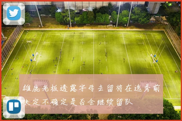 雄鹿老板透露字母去留将在选秀前决定不确定是否会继续留队