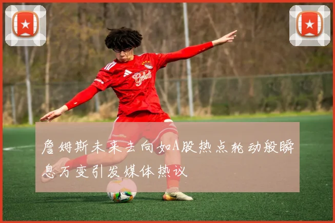 詹姆斯未来去向如A股热点轮动般瞬息万变引发媒体热议