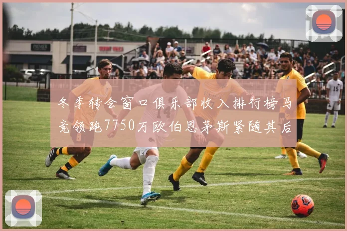 冬季转会窗口俱乐部收入排行榜马竞领跑7750万欧伯恩茅斯紧随其后7200万欧