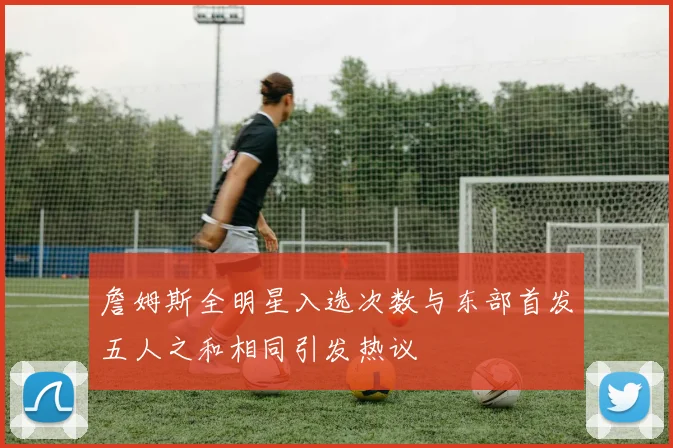 詹姆斯全明星入选次数与东部首发五人之和相同引发热议