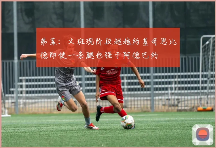弗莱：文班现阶段超越约基奇恩比德即使一条腿也强于阿德巴约