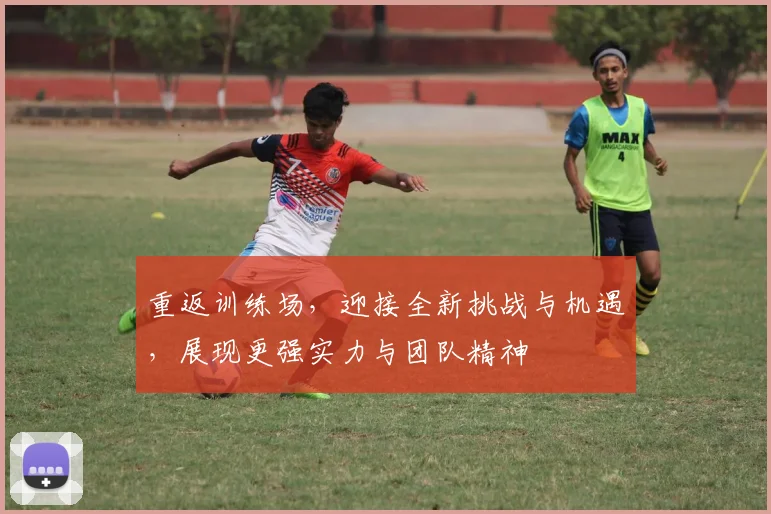 重返训练场，迎接全新挑战与机遇，展现更强实力与团队精神