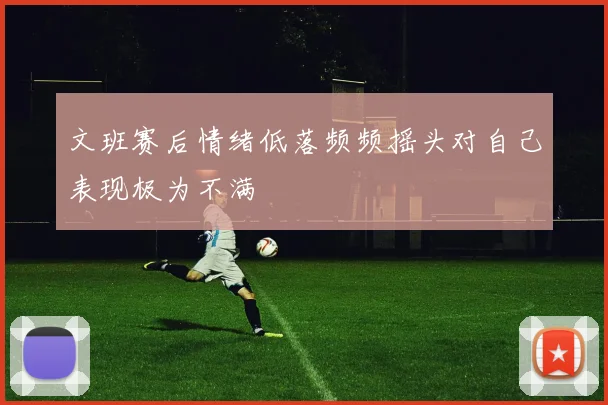 文班赛后情绪低落频频摇头对自己表现极为不满